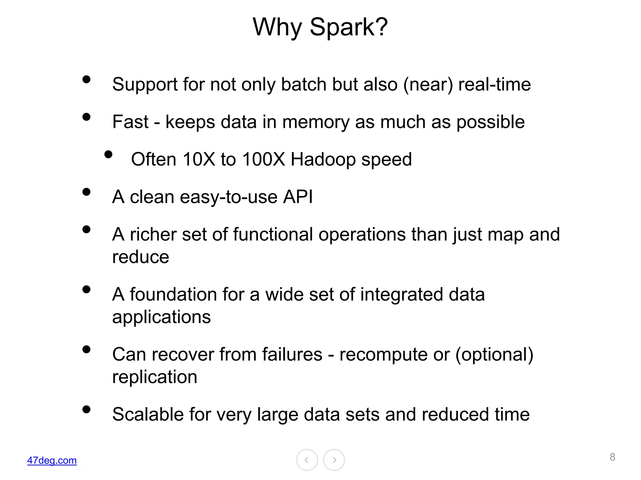 47deg.com
Why Spark?
• Support for not only batch but also (near) real-time
• Fast - keeps data in memory as much as possible
• Often 10X to 100X Hadoop speed
• A clean easy-to-use API
• A richer set of functional operations than just map and
reduce
• A foundation for a wide set of integrated data
applications
• Can recover from failures - recompute or (optional)
replication
• Scalable for very large data sets and reduced time
8
 