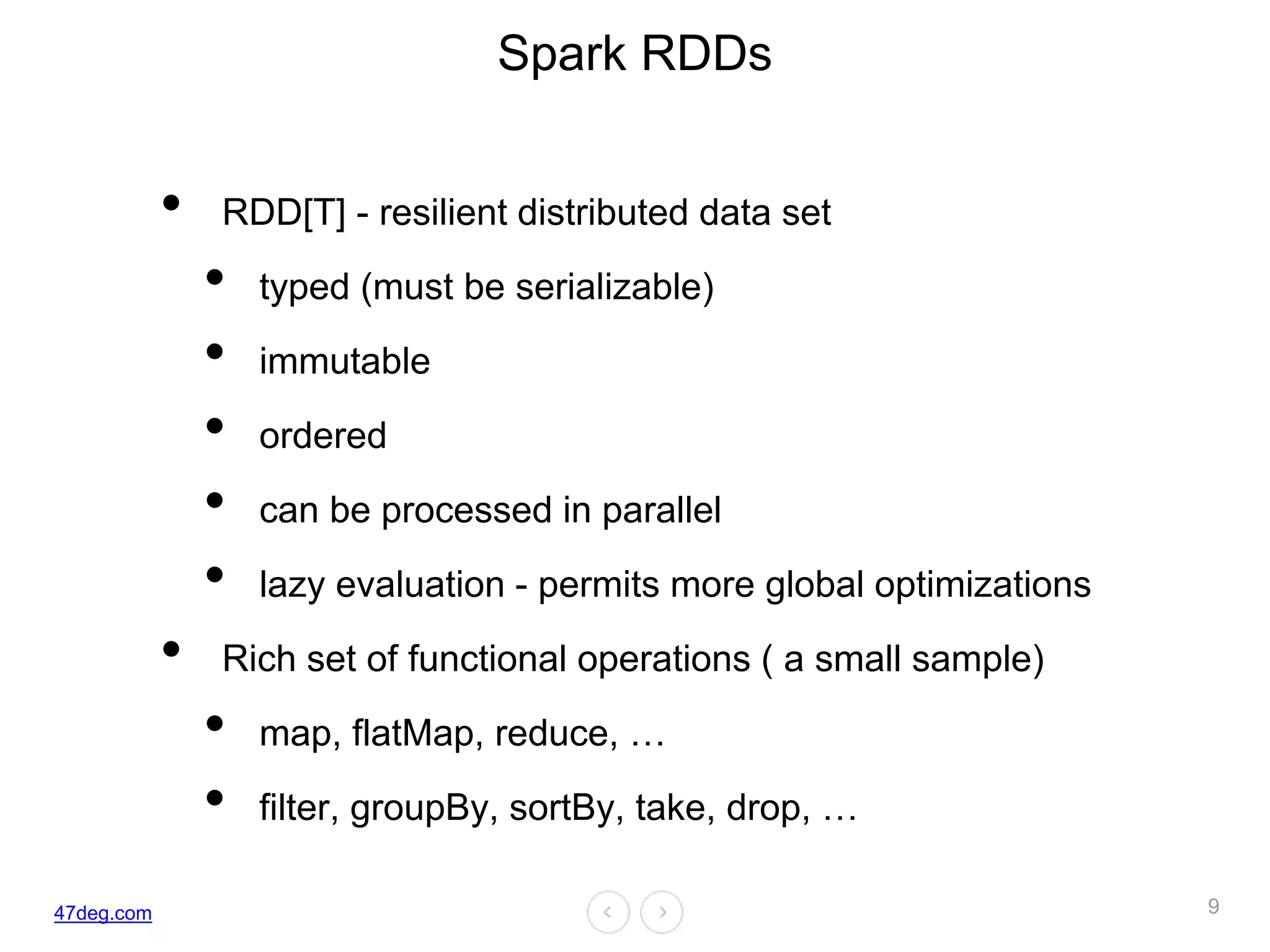 47deg.com
Spark RDDs
• RDD[T] - resilient distributed data set
• typed (must be serializable)
• immutable
• ordered
• can be processed in parallel
• lazy evaluation - permits more global optimizations
• Rich set of functional operations ( a small sample)
• map, flatMap, reduce, …
• filter, groupBy, sortBy, take, drop, …
9
 
