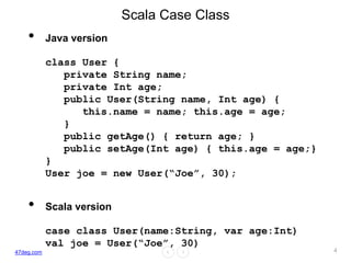 47deg.com
Scala Case Class
• Java version
class User {
private String name;
private Int age;
public User(String name, Int age) {
this.name = name; this.age = age;
}
public getAge() { return age; }
public setAge(Int age) { this.age = age;}
}
User joe = new User(“Joe”, 30);
• Scala version
case class User(name:String, var age:Int)
val joe = User(“Joe”, 30)
4
 