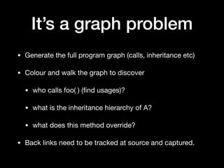 It’s a graph problem
• Generate the full program graph (calls, inheritance etc)

• Colour and walk the graph to discover

• who calls foo( ) (ﬁnd usages)?

• what is the inheritance hierarchy of A?

• what does this method override?

• Back links need to be tracked at source and captured.
 