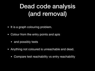 Dead code analysis
(and removal)
• It is a graph colouring problem.

• Colour from the entry points and apis

• and possibly tests

• Anything not coloured is unreachable and dead.

• Compare test reachability vs entry reachability
 