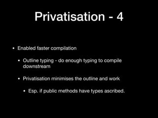 Privatisation - 4
• Enabled faster compilation

• Outline typing - do enough typing to compile
downstream

• Privatisation minimises the outline and work 

• Esp. if public methods have types ascribed.
 