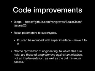 Code improvements
• Diego - https://github.com/rorygraves/ScalaClean/
issues/25

• Relax parameters to supertypes.

• If B can be replaced with super interface - move it to
A

• “Some "proverbs" of engineering, to which this rule
help, are those of programming against an interface,
not an implementation; as well as the old minimum
access.”
 