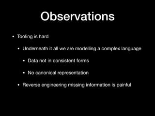 Observations
• Tooling is hard

• Underneath it all we are modelling a complex language

• Data not in consistent forms

• No canonical representation

• Reverse engineering missing information is painful
 