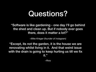 –Mike Krieger (founder of instagram)
“Software is like gardening - one day I'll go behind
the shed and clean up. But if nobody ever goes
there, does it matter a lot?”
Questions?
“Except, its not the garden, it is the house we are
renovating whilst living in it. And that weird issue
with the drain is going to keep hurting us till we ﬁx
it.”
–Rory
 