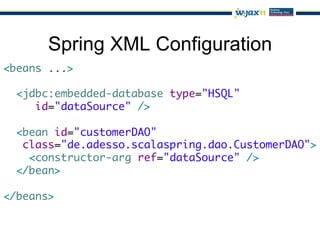 Spring XML Configuration
<beans ...>	
	
  <jdbc:embedded-database type="HSQL"	
     id="dataSource" />	
	
  <bean id="customerDAO" 	
   class="de.adesso.scalaspring.dao.CustomerDAO">	
    <constructor-arg ref="dataSource" />	
  </bean>	
	
</beans>
 