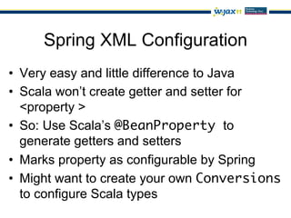 Spring XML Configuration
•  Very easy and little difference to Java
•  Scala won’t create getter and setter for
   <property >
•  So: Use Scala’s @BeanProperty to
   generate getters and setters
•  Marks property as configurable by Spring
•  Might want to create your own Conversions
   to configure Scala types
 