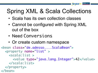 Spring XML & Scala Collections
   •  Scala has its own collection classes
   •  Cannot be configured with Spring XML
      out of the box
   •  Need Conversions
   •  Or create custom namespace
<bean class="de.adesso....ScalaBean">	
  <property name="list" >	
    <scala:list >	
      <value type="java.lang.Integer">42</value>	
    </scala:list>	
  </property>	
</bean>	
 