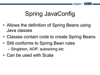 Spring JavaConfig
•  Allows the definition of Spring Beans using
   Java classes
•  Classes contain code to create Spring Beans
•  Still conforms to Spring Bean rules
  –  Singleton, AOP, autowiring etc
•  Can be used with Scala
 