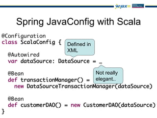 Spring JavaConfig with Scala
@Configuration	
class ScalaConfig {	 Defined in
	                    XML
  @Autowired	
  var dataSource: DataSource = _	
	
  @Bean	                        Not really
  def transactionManager() =	 elegant..
    new DataSourceTransactionManager(dataSource)	
	
  @Bean	
  def customerDAO() = new CustomerDAO(dataSource)	
}
 