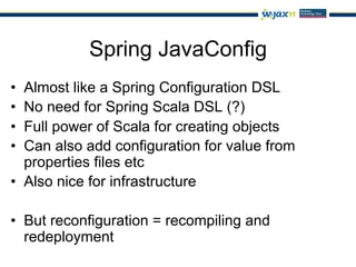 Spring JavaConfig
•  Almost like a Spring Configuration DSL
•  No need for Spring Scala DSL (?)
•  Full power of Scala for creating objects
•  Can also add configuration for value from
   properties files etc
•  Also nice for infrastructure

•  But reconfiguration = recompiling and
   redeployment
 