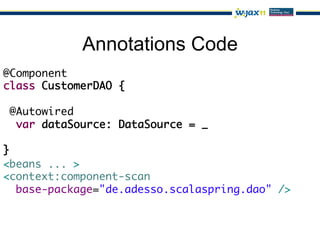 Annotations Code
@Component	
class CustomerDAO {	
	
  @Autowired	
   var dataSource: DataSource = _ 	
	
}
<beans ... >	
<context:component-scan	
   base-package="de.adesso.scalaspring.dao" />	
 