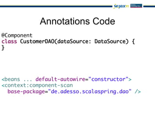 Annotations Code
@Component	
class CustomerDAO(dataSource: DataSource) {	
}




<beans ... default-autowire="constructor">	
<context:component-scan	
  base-package="de.adesso.scalaspring.dao" />	
 