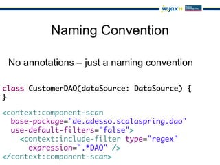 Naming Convention

 No annotations – just a naming convention

class CustomerDAO(dataSource: DataSource) {	
}

<context:component-scan	
  base-package="de.adesso.scalaspring.dao"	
  use-default-filters="false">	
    <context:include-filter type="regex"	
      expression=".*DAO" />	
</context:component-scan>
 