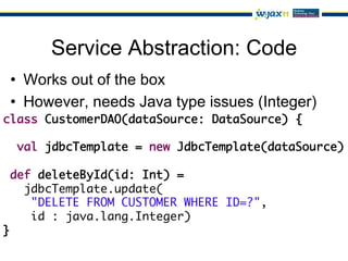 Service Abstraction: Code
 •  Works out of the box
 •  However, needs Java type issues (Integer)
class CustomerDAO(dataSource: DataSource) {	
   	
   val jdbcTemplate = new JdbcTemplate(dataSource)	
	
  def deleteById(id: Int) =	
     jdbcTemplate.update(	
      "DELETE FROM CUSTOMER WHERE ID=?",	
      id : java.lang.Integer)	
}	
 