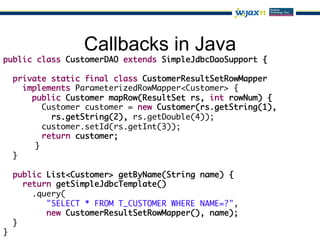 Callbacks in Java
public class CustomerDAO extends SimpleJdbcDaoSupport {	
	
   private static final class CustomerResultSetRowMapper	
      implements ParameterizedRowMapper<Customer> {	
        public Customer mapRow(ResultSet rs, int rowNum) {	
          Customer customer = new Customer(rs.getString(1),	
             rs.getString(2), rs.getDouble(4));	
          customer.setId(rs.getInt(3));	
          return customer;	
        	}	
   }	
	
   public List<Customer> getByName(String name) {	
      return getSimpleJdbcTemplate()	
        .query(	
            "SELECT * FROM T_CUSTOMER WHERE NAME=?",	
            new CustomerResultSetRowMapper(), name);	
   }	
}	
 