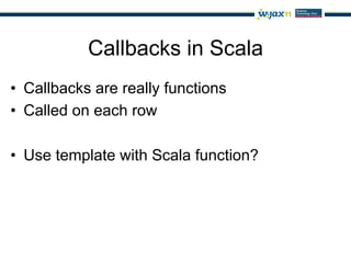 Callbacks in Scala
•  Callbacks are really functions
•  Called on each row

•  Use template with Scala function?
 