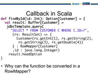 Callback in Scala
def findById(id: Int): Option[Customer] = {	
  val result: Buffer[Customer] =	
   jdbcTemplate.query(	
     "SELECT * FROM CUSTOMER C WHERE C.ID=?",	
      (rs: ResultSet) => {	
        Customer(rs.getInt(1), rs.getString(2),	
         rs.getString(3), rs.getDouble(4))	
      } : RowMapper[Customer]	
      ,id : java.lang.Integer)	
    result.headOption	
}

•  Why can the function be converted in a
   RowMapper?
 