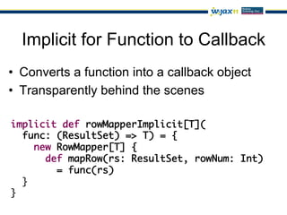 Implicit for Function to Callback
•  Converts a function into a callback object
•  Transparently behind the scenes

implicit def rowMapperImplicit[T](	
  func: (ResultSet) => T) = {	
     new RowMapper[T] {	
       def mapRow(rs: ResultSet, rowNum: Int) 	
         = func(rs)	
  }	
}
 