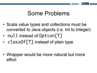 Some Problems
•  Scala value types and collections must be
   converted to Java objects (i.e. Int to Integer)
•  null instead of Option[T]
•  classOf[T] instead of plain type

•  Wrapper would be more natural but more
   effort
 
