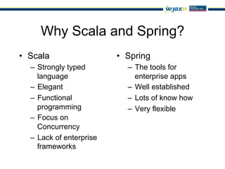 Why Scala and Spring?
•  Scala                  •  Spring
  –  Strongly typed          –  The tools for
     language                   enterprise apps
  –  Elegant                 –  Well established
  –  Functional              –  Lots of know how
     programming             –  Very flexible
  –  Focus on
     Concurrency
  –  Lack of enterprise
     frameworks
 