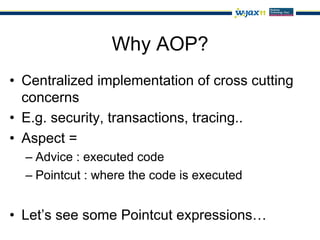 Why AOP?
•  Centralized implementation of cross cutting
   concerns
•  E.g. security, transactions, tracing..
•  Aspect =
  –  Advice : executed code
  –  Pointcut : where the code is executed


•  Let’s see some Pointcut expressions…
 