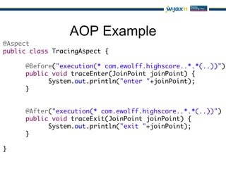 AOP Example
@Aspect	
public class TracingAspect {	
	
     	@Before("execution(* com.ewolff.highscore..*.*(..))")	
     	public void traceEnter(JoinPoint joinPoint) {	
     	     	System.out.println("enter "+joinPoint);	
     	}	
     		
	
     	@After("execution(* com.ewolff.highscore..*.*(..))")	
     	public void traceExit(JoinPoint joinPoint) {	
     	     	System.out.println("exit "+joinPoint);	
     	}	
	
}
 