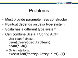 Problems
•    Must provide parameter less constructor
•    Pointcut depends on Java type system
•    Scala has a different type system
•    Can combine Scala + Spring AOP
     –  Use bean Pointcut:
        bean(aVerySpecificBean) 
        bean(*DAO)	
     –  Or Annotations:
        execution(@retry.Retry * *(..))	
 
