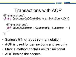 Transactions with AOP
 @Transactional	
 class CustomerDAO(dataSource: DataSource) {	

     @Transactional	
     def save(customer: Customer): Customer = {	
     }	
 }

•    Spring’s @Transaction annotation
•    AOP is used for transactions and security
•    Mark a method or class as transactional
•    AOP behind the scenes
 