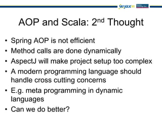 AOP and Scala: 2nd Thought
•  Spring AOP is not efficient
•  Method calls are done dynamically
•  AspectJ will make project setup too complex
•  A modern programming language should
   handle cross cutting concerns
•  E.g. meta programming in dynamic
   languages
•  Can we do better?
 