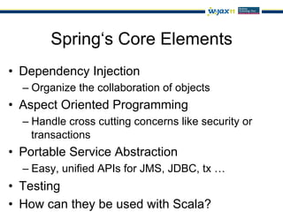 Spring‘s Core Elements
•  Dependency Injection
  –  Organize the collaboration of objects
•  Aspect Oriented Programming
  –  Handle cross cutting concerns like security or
     transactions
•  Portable Service Abstraction
  –  Easy, unified APIs for JMS, JDBC, tx …
•  Testing
•  How can they be used with Scala?
 