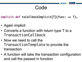 Code
implicit def txCallbackImplicit[T](func: => T)…	
	
	
•  Again implicit
•  Converts a function with return type T to a
   TransactionCallback	
•  Now we need to call the
   TransactionTemplate to provide the
   transaction
•  A function will take the transaction configuration
   and call the passed in function
 