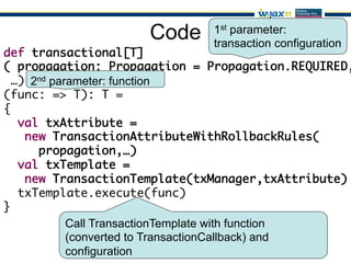 Code     1st parameter:
                              transaction configuration
def transactional[T]	
( propagation: Propagation = Propagation.REQUIRED,
  …)	2nd parameter: function
(func: => T): T = 	
{	
   val txAttribute = 	
    new TransactionAttributeWithRollbackRules(	
      propagation,…)	
   val txTemplate =	
    new TransactionTemplate(txManager,txAttribute)	
   txTemplate.execute(func)	
}
            Call TransactionTemplate with function
            (converted to TransactionCallback) and
            configuration
 