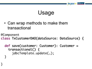 Usage
 •  Can wrap methods to make them
    transactional
@Component	
class TxCustomerDAO(dataSource: DataSource) {	
  	
  def save(customer: Customer): Customer =	
     transactional() {	
       jdbcTemplate.update(…);	
  }	
	
}
 