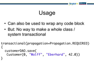 Usage
 •  Can also be used to wrap any code block
 •  But: No way to make a whole class /
    system transactional

transactional(propagation=Propagation.REQUIRED)	
{	
   customerDAO.save(	
    Customer(0, "Wolff", "Eberhard", 42.0))	
}
 