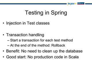 Testing in Spring
•  Injection in Test classes

•  Transaction handling
  –  Start a transaction for each test method
  –  At the end of the method: Rollback
•  Benefit: No need to clean up the database
•  Good start: No production code in Scala
 