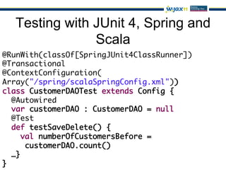 Testing with JUnit 4, Spring and
               Scala
@RunWith(classOf[SpringJUnit4ClassRunner])	
@Transactional	
@ContextConfiguration(	
Array("/spring/scalaSpringConfig.xml"))	
class CustomerDAOTest extends Config {	
   @Autowired	
   var customerDAO : CustomerDAO = null	
   @Test	
   def testSaveDelete() {	
     val numberOfCustomersBefore =	
       customerDAO.count()	
   …}	
}	
 