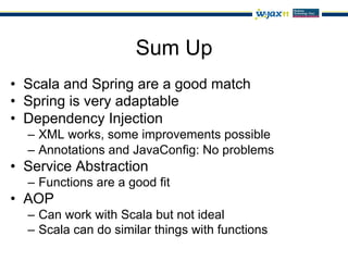 Sum Up
•  Scala and Spring are a good match
•  Spring is very adaptable
•  Dependency Injection
  –  XML works, some improvements possible
  –  Annotations and JavaConfig: No problems
•  Service Abstraction
  –  Functions are a good fit
•  AOP
  –  Can work with Scala but not ideal
  –  Scala can do similar things with functions
 