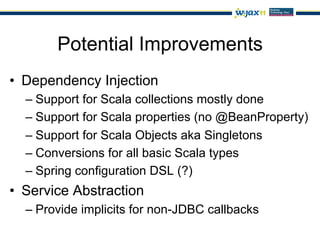 Potential Improvements
•  Dependency Injection
  –  Support for Scala collections mostly done
  –  Support for Scala properties (no @BeanProperty)
  –  Support for Scala Objects aka Singletons
  –  Conversions for all basic Scala types
  –  Spring configuration DSL (?)
•  Service Abstraction
  –  Provide implicits for non-JDBC callbacks
 