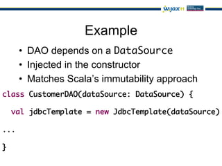 Example
   •  DAO depends on a DataSource	
   •  Injected in the constructor
   •  Matches Scala’s immutability approach
class CustomerDAO(dataSource: DataSource) {	
   	
   val jdbcTemplate = new JdbcTemplate(dataSource)	
	
...	
	
}	
 