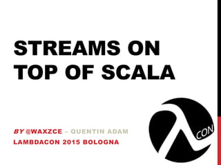 STREAMS ON
TOP OF SCALA
BY @WAXZCE – QUENTIN ADAM
LAMBDACON 2015 BOLOGNA
 