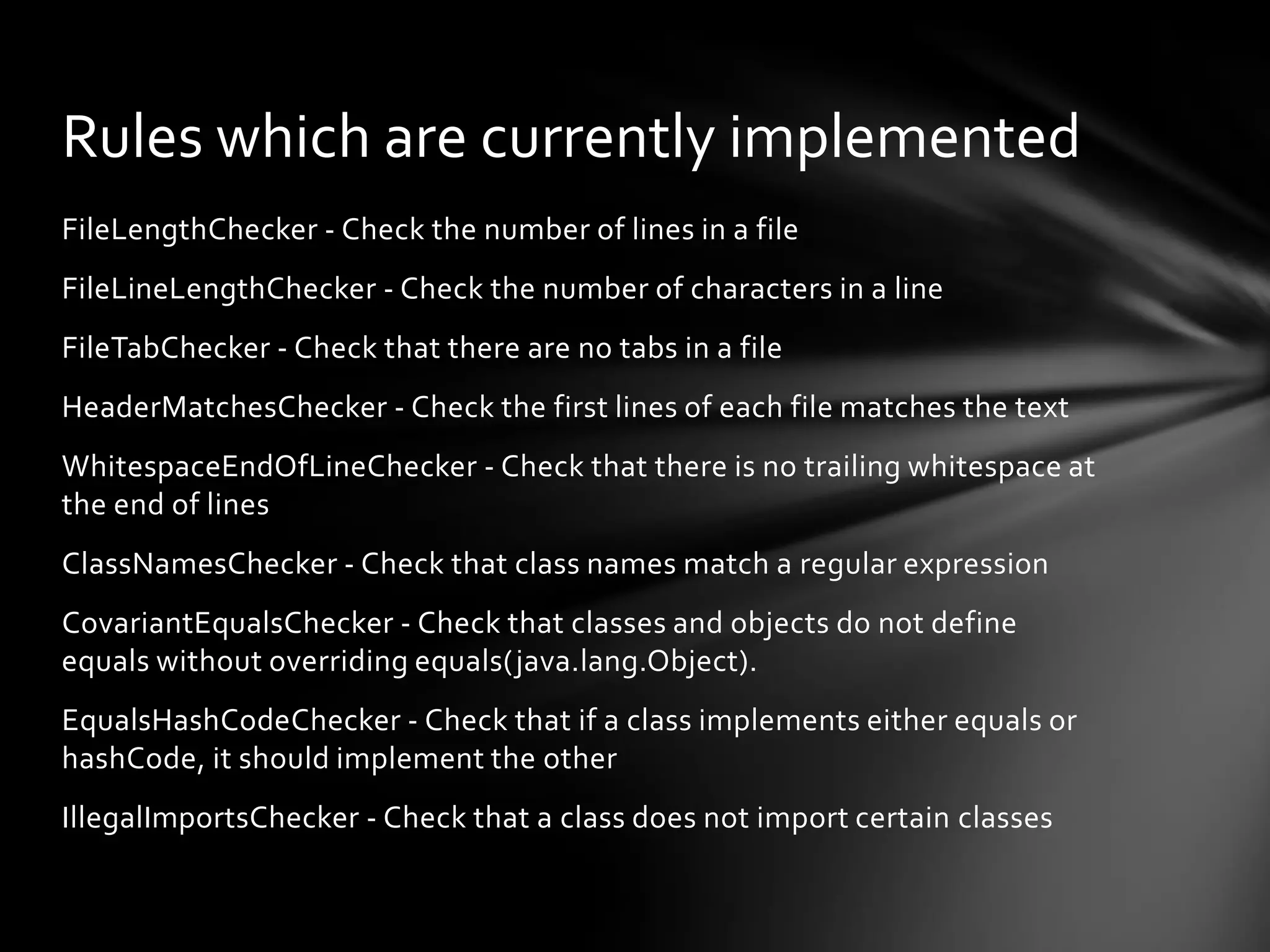 Rules which are currently implemented
FileLengthChecker - Check the number of lines in a file
FileLineLengthChecker - Check the number of characters in a line
FileTabChecker - Check that there are no tabs in a file
HeaderMatchesChecker - Check the first lines of each file matches the text
WhitespaceEndOfLineChecker - Check that there is no trailing whitespace at
the end of lines
ClassNamesChecker - Check that class names match a regular expression
CovariantEqualsChecker - Check that classes and objects do not define
equals without overriding equals(java.lang.Object).
EqualsHashCodeChecker - Check that if a class implements either equals or
hashCode, it should implement the other
IllegalImportsChecker - Check that a class does not import certain classes
 
