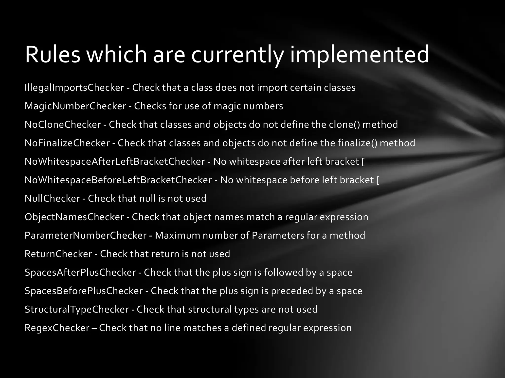 Rules which are currently implemented
IllegalImportsChecker - Check that a class does not import certain classes
MagicNumberChecker - Checks for use of magic numbers
NoCloneChecker - Check that classes and objects do not define the clone() method
NoFinalizeChecker - Check that classes and objects do not define the finalize() method
NoWhitespaceAfterLeftBracketChecker - No whitespace after left bracket [
NoWhitespaceBeforeLeftBracketChecker - No whitespace before left bracket [
NullChecker - Check that null is not used
ObjectNamesChecker - Check that object names match a regular expression
ParameterNumberChecker - Maximum number of Parameters for a method
ReturnChecker - Check that return is not used
SpacesAfterPlusChecker - Check that the plus sign is followed by a space
SpacesBeforePlusChecker - Check that the plus sign is preceded by a space
StructuralTypeChecker - Check that structural types are not used
RegexChecker – Check that no line matches a defined regular expression
 