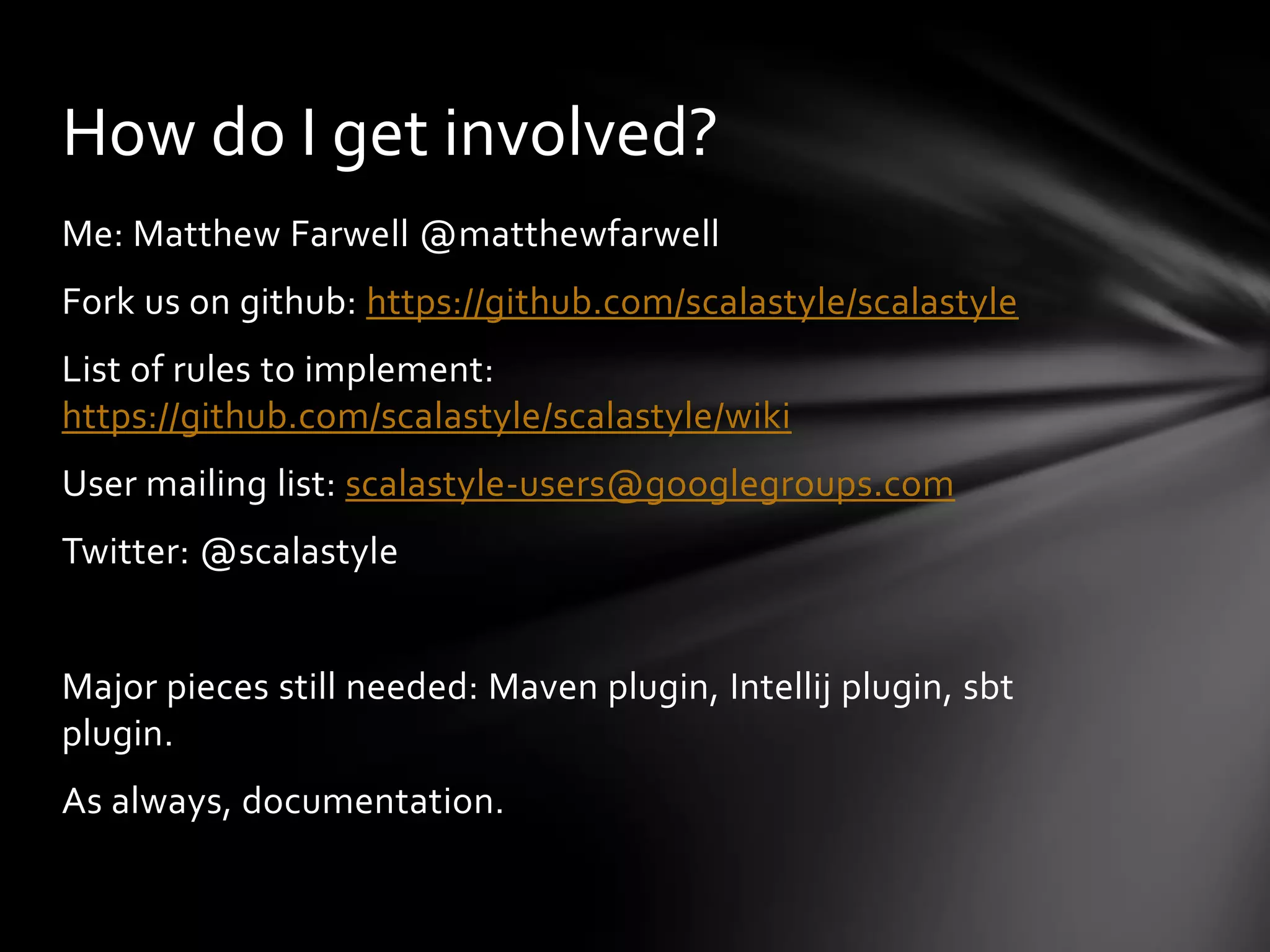 How do I get involved?
Me: Matthew Farwell @matthewfarwell
Fork us on github: https://github.com/scalastyle/scalastyle
List of rules to implement:
https://github.com/scalastyle/scalastyle/wiki
User mailing list: scalastyle-users@googlegroups.com
Twitter: @scalastyle


Major pieces still needed: Maven plugin, Intellij plugin, sbt
plugin.
As always, documentation.
 