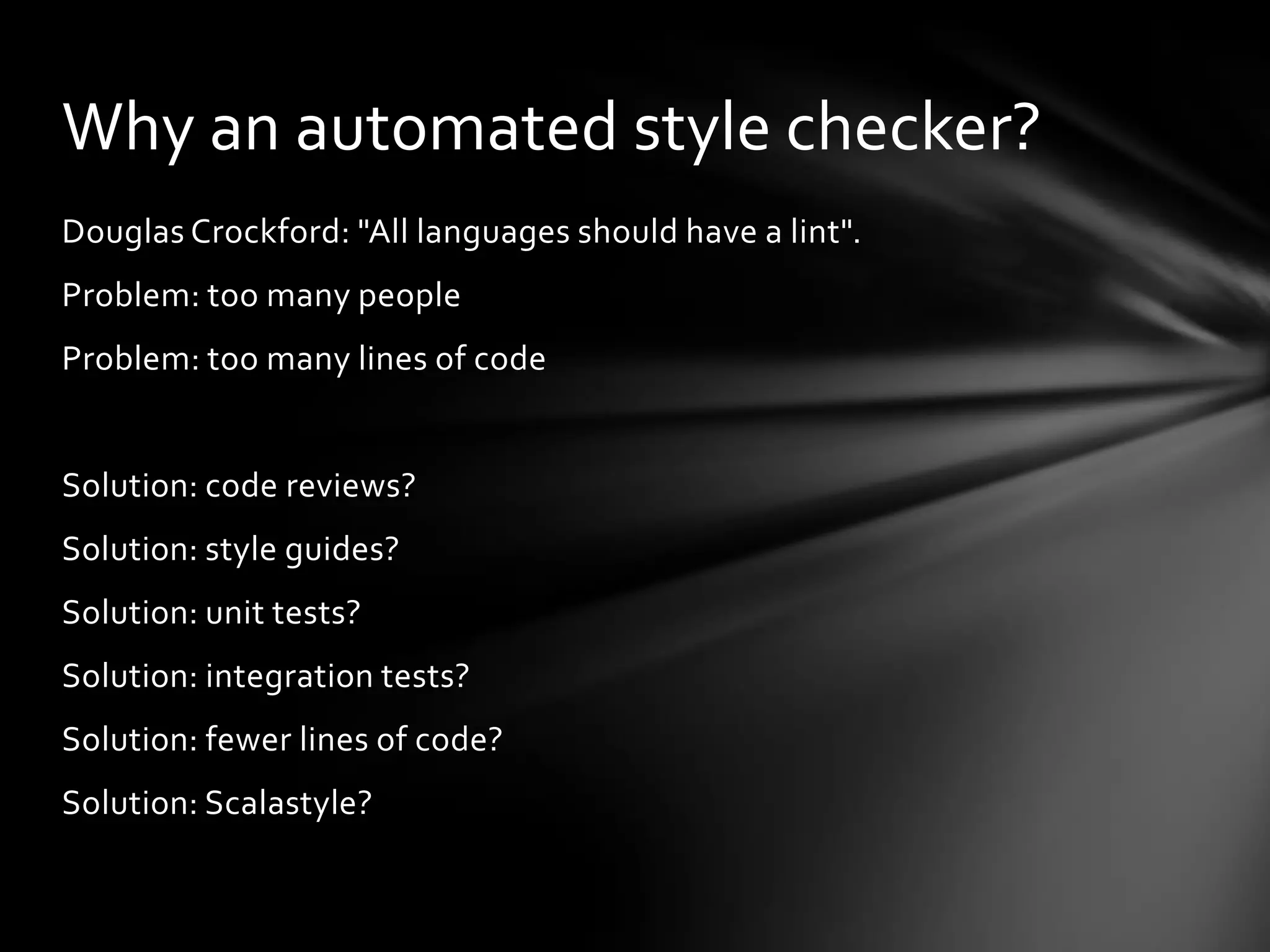 Why an automated style checker?
Douglas Crockford: "All languages should have a lint".
Problem: too many people
Problem: too many lines of code


Solution: code reviews?
Solution: style guides?
Solution: unit tests?
Solution: integration tests?
Solution: fewer lines of code?
Solution: Scalastyle?
 