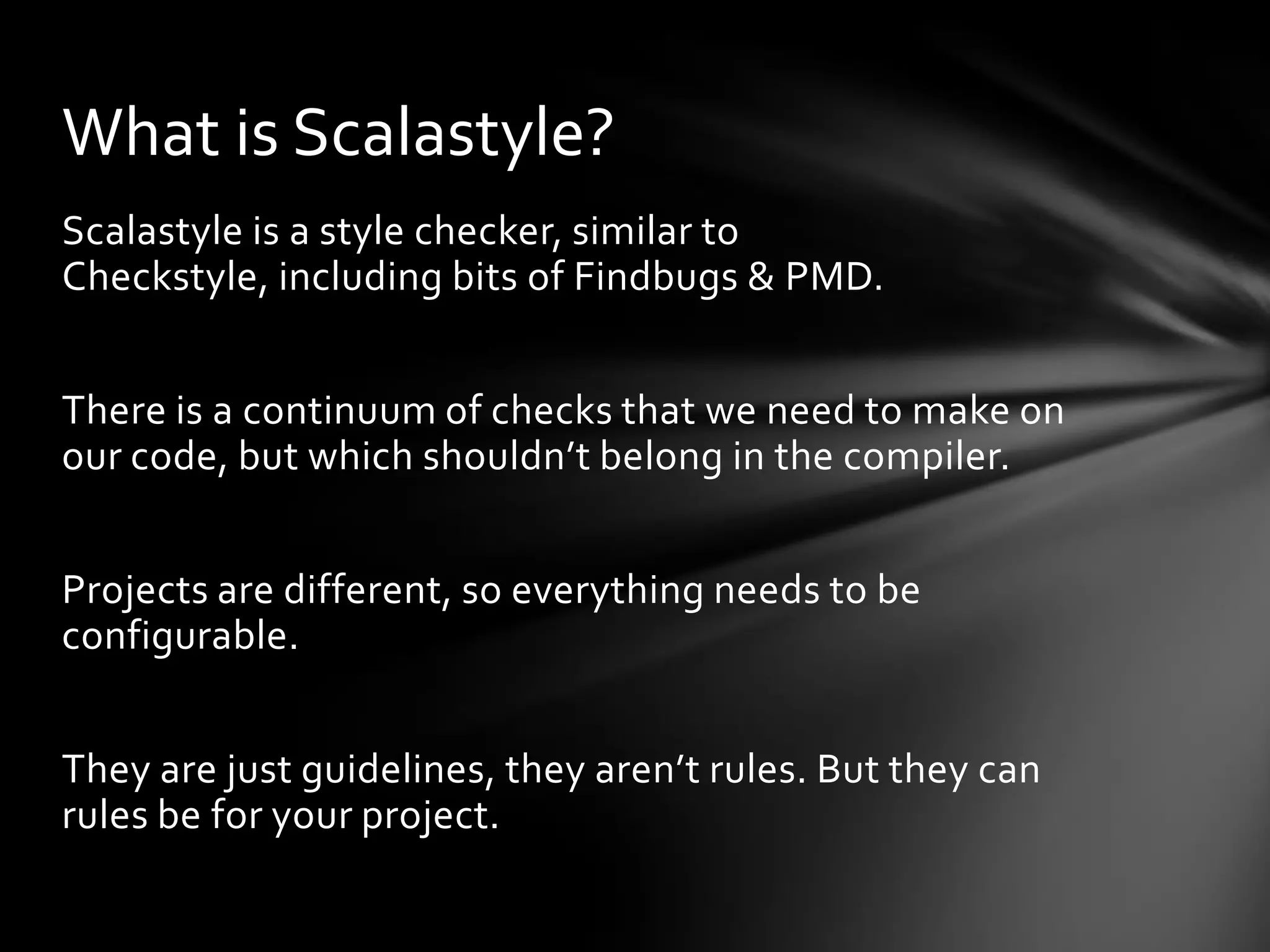 What is Scalastyle?
Scalastyle is a style checker, similar to
Checkstyle, including bits of Findbugs & PMD.


There is a continuum of checks that we need to make on
our code, but which shouldn’t belong in the compiler.


Projects are different, so everything needs to be
configurable.


They are just guidelines, they aren’t rules. But they can
rules be for your project.
 