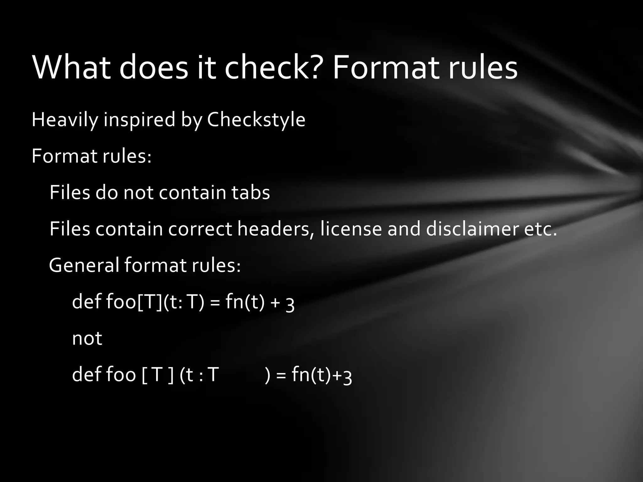 What does it check? Format rules
Heavily inspired by Checkstyle
Format rules:
 Files do not contain tabs
 Files contain correct headers, license and disclaimer etc.
 General format rules:
    def foo[T](t: T) = fn(t) + 3
    not
    def foo [ T ] (t : T    ) = fn(t)+3
 