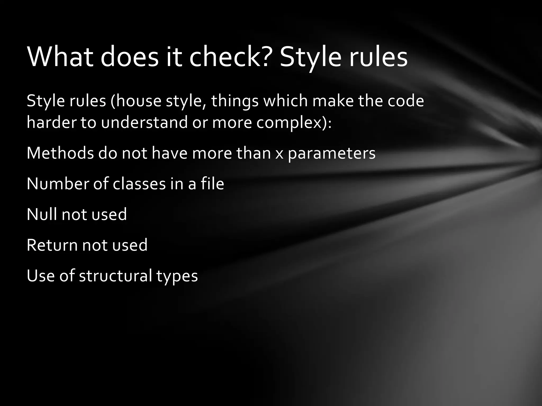 What does it check? Style rules
Style rules (house style, things which make the code
harder to understand or more complex):
Methods do not have more than x parameters
Number of classes in a file
Null not used
Return not used
Use of structural types
 