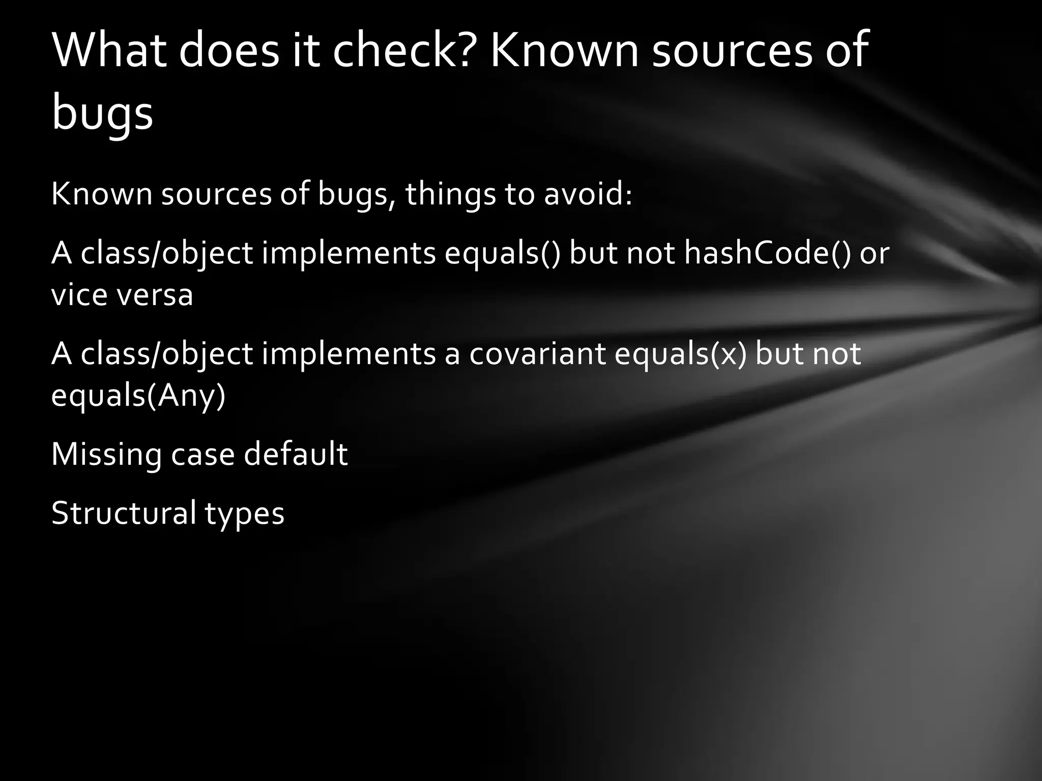 What does it check? Known sources of
bugs
Known sources of bugs, things to avoid:
A class/object implements equals() but not hashCode() or
vice versa
A class/object implements a covariant equals(x) but not
equals(Any)
Missing case default
Structural types
 