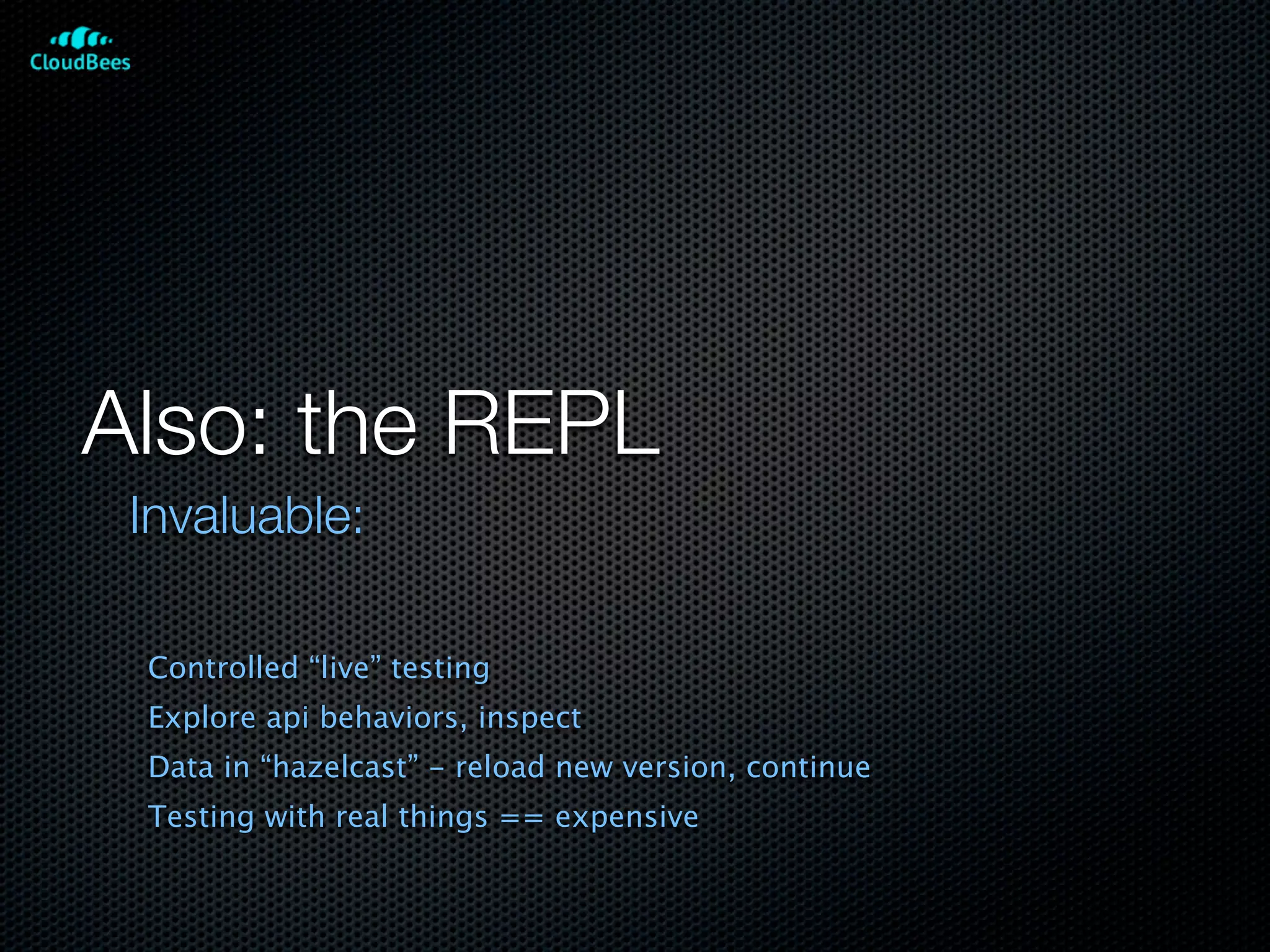 Also: the REPL
 Invaluable:

 Controlled “live” testing
 Explore api behaviors, inspect
 Data in “hazelcast” - reload new version, continue
 Testing with real things == expensive
 